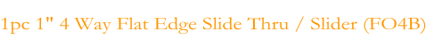 1pc 1" 4 Way Flat Edge Slide Thru / Slider (FO4B)